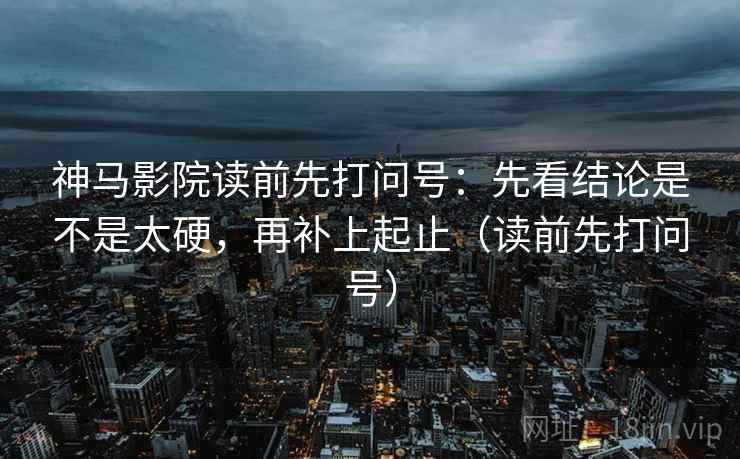 神马影院读前先打问号：先看结论是不是太硬，再补上起止（读前先打问号）