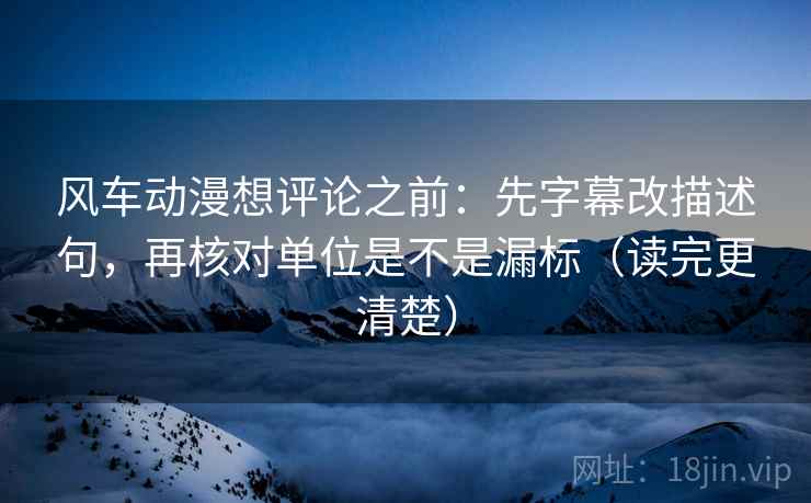 风车动漫想评论之前：先字幕改描述句，再核对单位是不是漏标（读完更清楚）