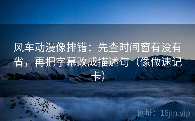 风车动漫像排错：先查时间窗有没有省，再把字幕改成描述句（像做速记卡）