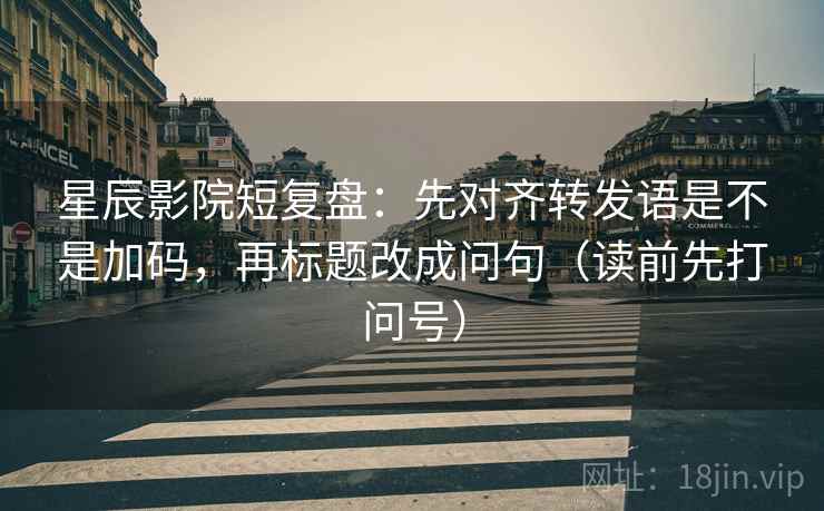 星辰影院短复盘：先对齐转发语是不是加码，再标题改成问句（读前先打问号）